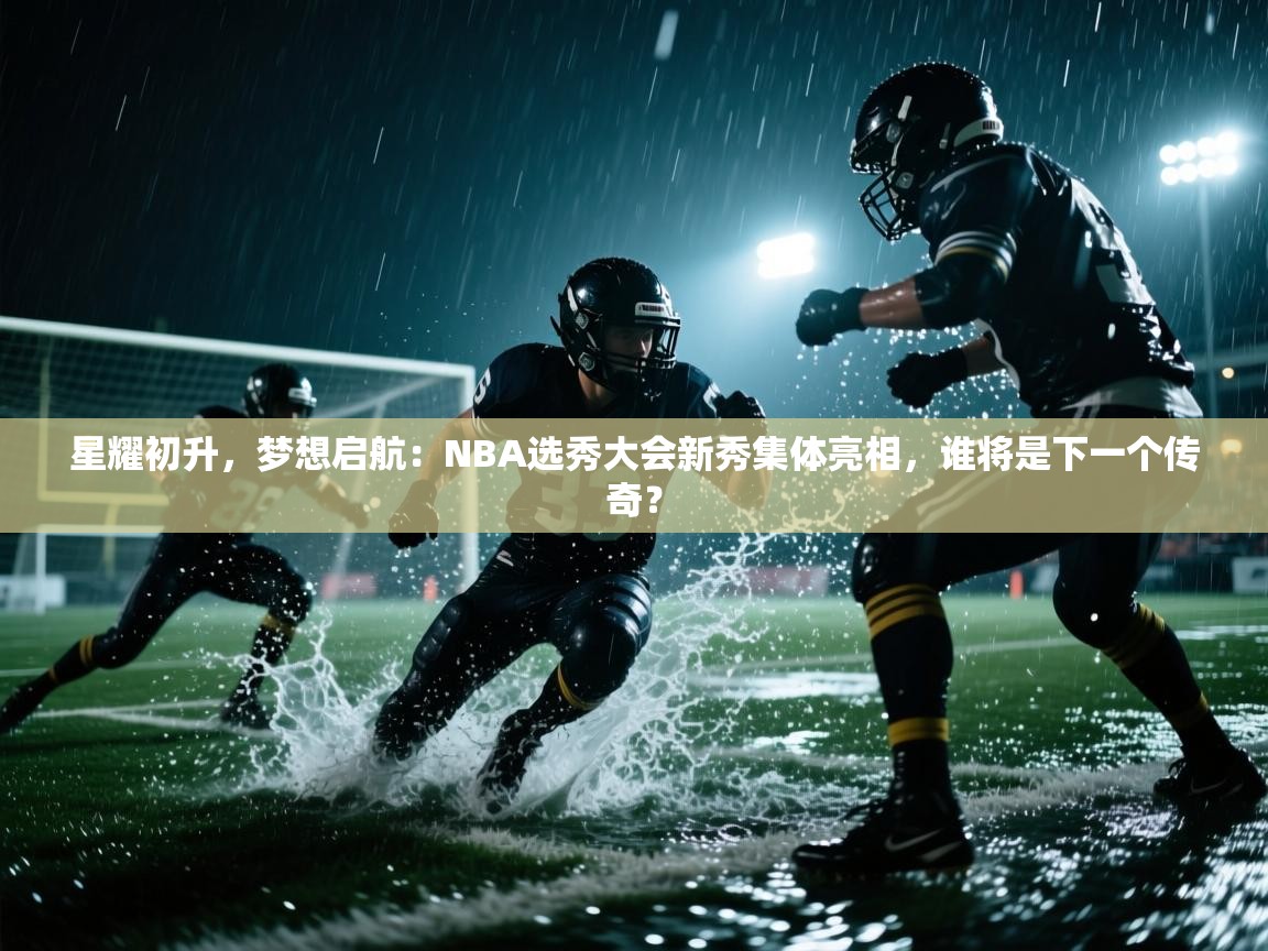 星耀初升，梦想启航：NBA选秀大会新秀集体亮相，谁将是下一个传奇？