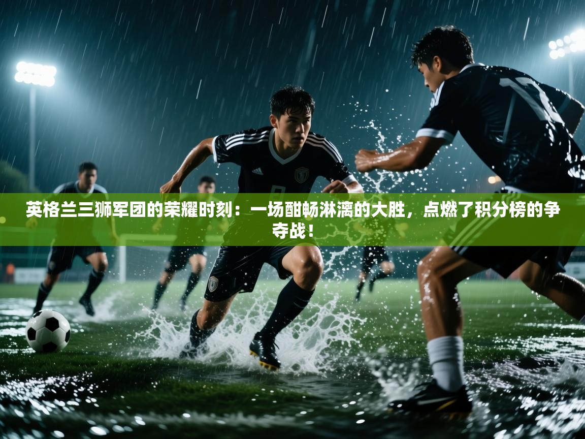 英格兰三狮军团的荣耀时刻:一场酣畅淋漓的大胜,点燃了积分榜的争夺战!