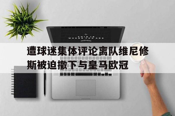 开云体育-遭球迷集体评论离队维尼修斯被迫撤下与皇马欧冠的简单介绍
