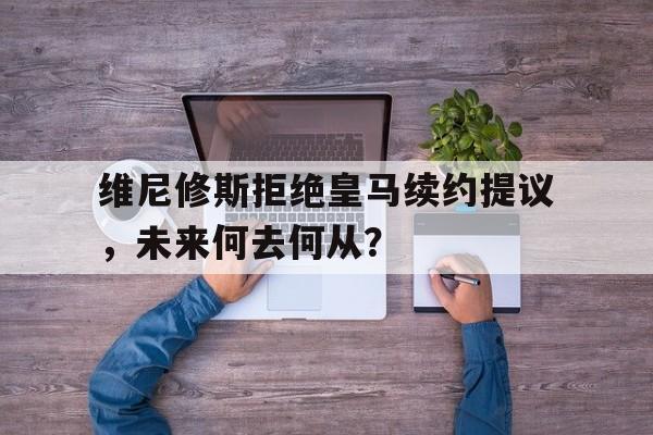 开云体育-关于维尼修斯拒绝皇马续约提议，未来何去何从？的信息